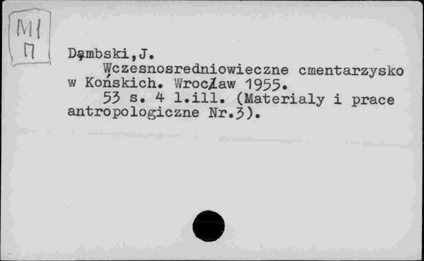 ﻿D^mbski,J.
Wczesnosredniowieczne cmentarzysko w Konskich. Wroclaw 1955.
55 s. 4 l.ill. (Materialy і prace antropologiczne Nr.J).